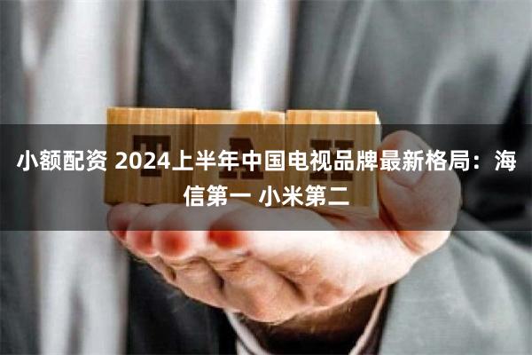 小额配资 2024上半年中国电视品牌最新格局：海信第一 小米第二