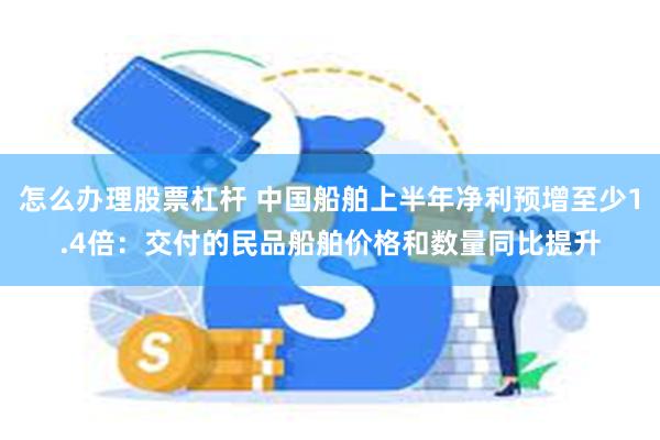 怎么办理股票杠杆 中国船舶上半年净利预增至少1.4倍：交付的民品船舶价格和数量同比提升