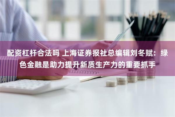 配资杠杆合法吗 上海证券报社总编辑刘冬赋：绿色金融是助力提升新质生产力的重要抓手