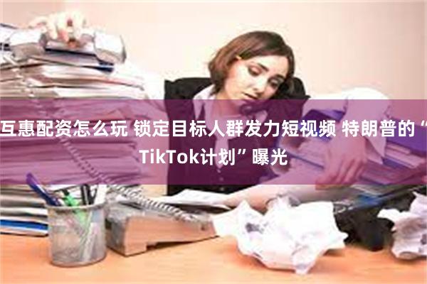 互惠配资怎么玩 锁定目标人群发力短视频 特朗普的“TikTok计划”曝光