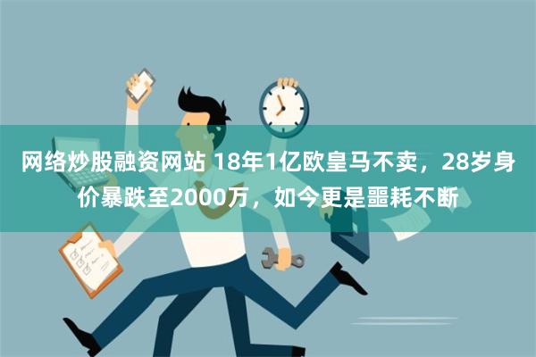 网络炒股融资网站 18年1亿欧皇马不卖，28岁身价暴跌至2000万，如今更是噩耗不断