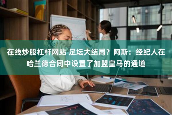 在线炒股杠杆网站 足坛大结局？阿斯：经纪人在哈兰德合同中设置了加盟皇马的通道