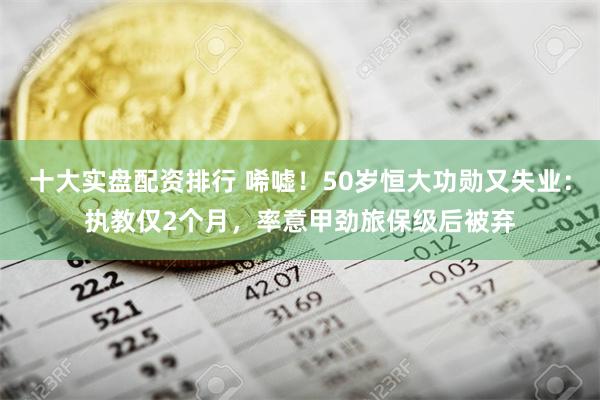 十大实盘配资排行 唏嘘！50岁恒大功勋又失业：执教仅2个月，率意甲劲旅保级后被弃