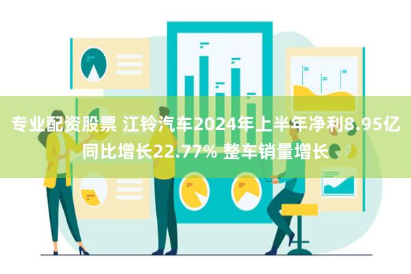 专业配资股票 江铃汽车2024年上半年净利8.95亿同比增长22.77% 整车销量增长