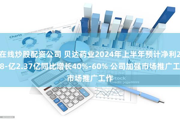 在线炒股配资公司 贝达药业2024年上半年预计净利2.08-亿2.37亿同比增长40%-60% 公司加强市场推广工作