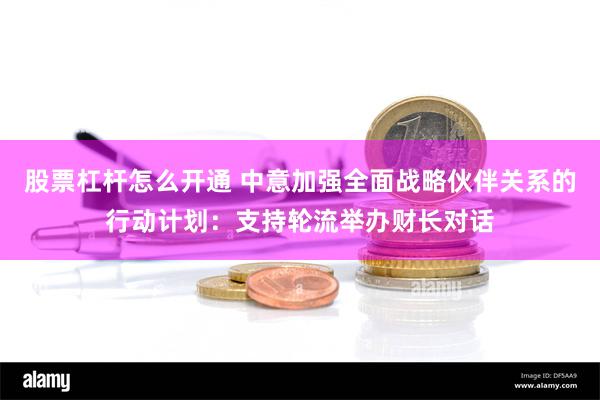 股票杠杆怎么开通 中意加强全面战略伙伴关系的行动计划：支持轮流举办财长对话