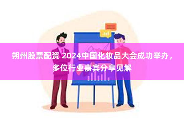 朔州股票配资 2024中国化妆品大会成功举办，多位行业嘉宾分享见解