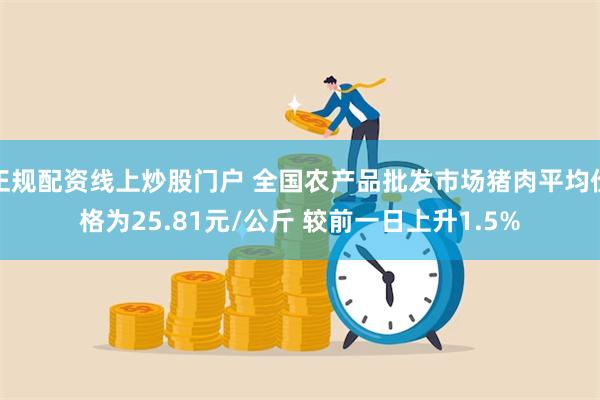 正规配资线上炒股门户 全国农产品批发市场猪肉平均价格为25.81元/公斤 较前一日上升1.5%