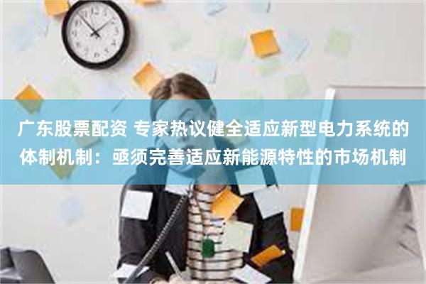 广东股票配资 专家热议健全适应新型电力系统的体制机制：亟须完善适应新能源特性的市场机制