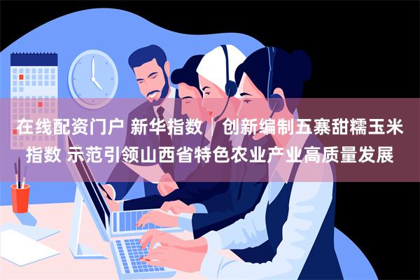 在线配资门户 新华指数│创新编制五寨甜糯玉米指数 示范引领山西省特色农业产业高质量发展