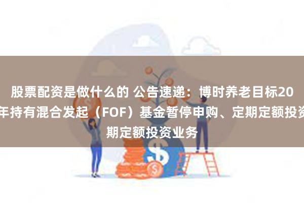 股票配资是做什么的 公告速递：博时养老目标2050五年持有混合发起（FOF）基金暂停申购、定期定额投资业务