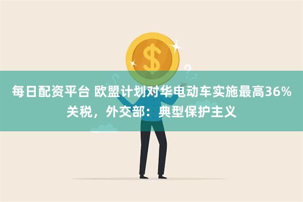 每日配资平台 欧盟计划对华电动车实施最高36%关税，外交部：典型保护主义