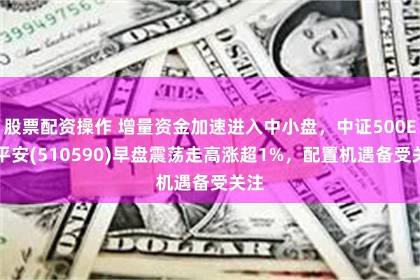 股票配资操作 增量资金加速进入中小盘，中证500ETF平安(510590)早盘震荡走高涨超1%，配置机遇备受关注