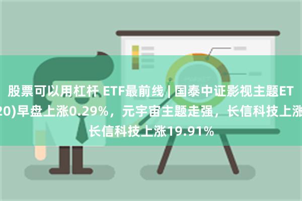 股票可以用杠杆 ETF最前线 | 国泰中证影视主题ETF(516620)早盘上涨0.29%，元宇宙主题走强，长信科技上涨19.91%