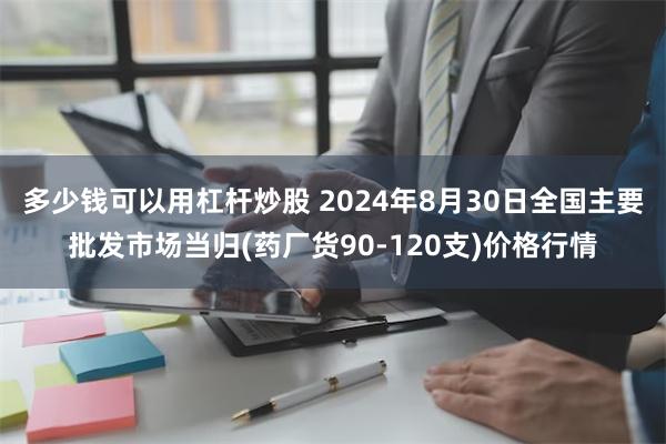 多少钱可以用杠杆炒股 2024年8月30日全国主要批发市场当归(药厂货90-120支)价格行情