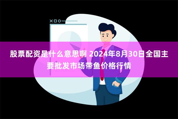 股票配资是什么意思啊 2024年8月30日全国主要批发市场带鱼价格行情