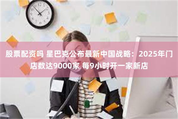 股票配资吗 星巴克公布最新中国战略：2025年门店数达9000家 每9小时开一家新店