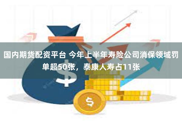 国内期货配资平台 今年上半年寿险公司消保领域罚单超50张，泰康人寿占11张