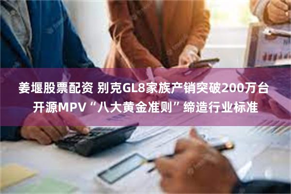 姜堰股票配资 别克GL8家族产销突破200万台 开源MPV“八大黄金准则”缔造行业标准