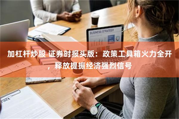 加杠杆炒股 证券时报头版：政策工具箱火力全开，释放提振经济强烈信号