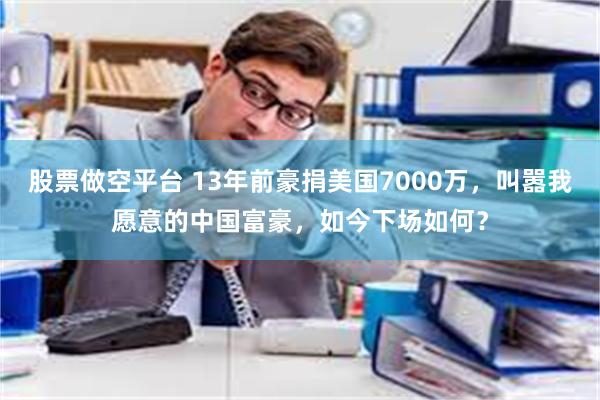 股票做空平台 13年前豪捐美国7000万，叫嚣我愿意的中国富豪，如今下场如何？