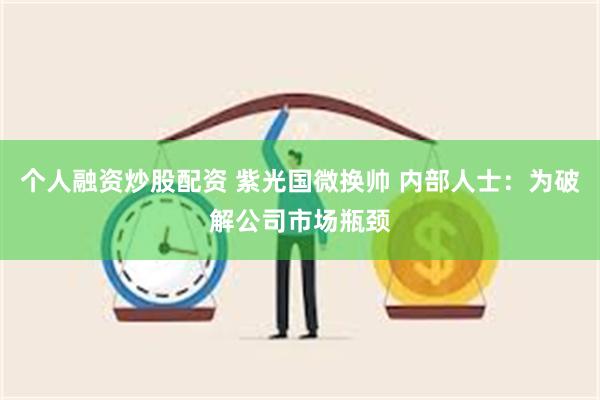 个人融资炒股配资 紫光国微换帅 内部人士：为破解公司市场瓶颈