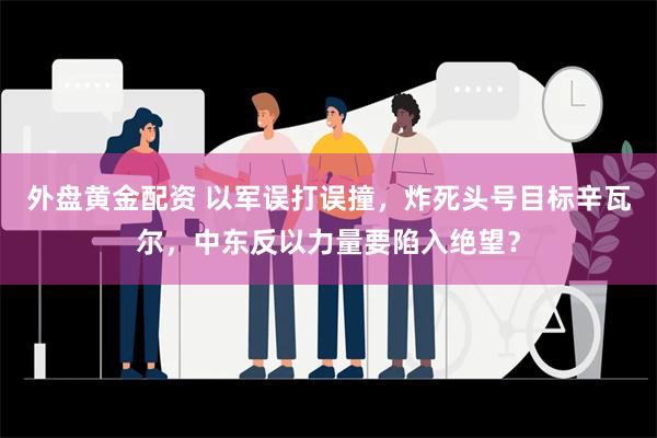 外盘黄金配资 以军误打误撞，炸死头号目标辛瓦尔，中东反以力量要陷入绝望？