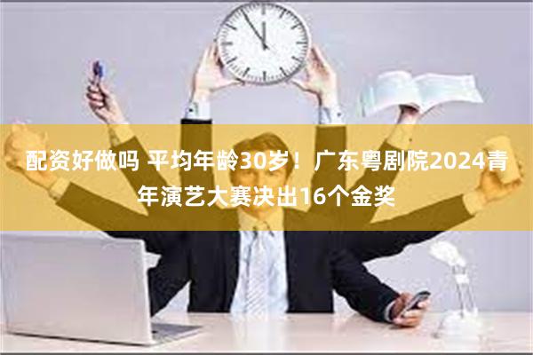 配资好做吗 平均年龄30岁！广东粤剧院2024青年演艺大赛决出16个金奖