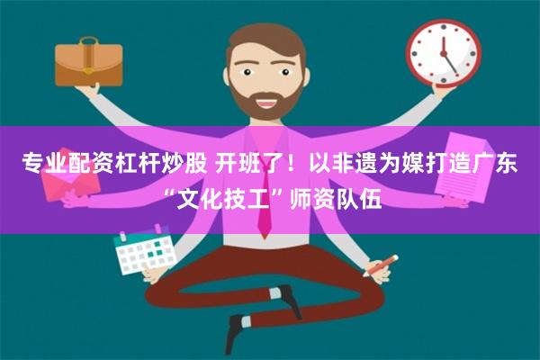 专业配资杠杆炒股 开班了！以非遗为媒打造广东“文化技工”师资队伍