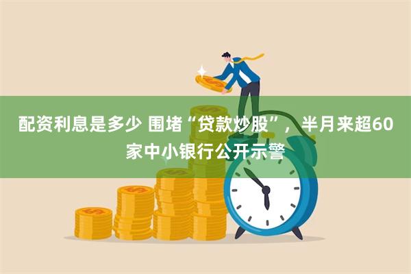 配资利息是多少 围堵“贷款炒股”，半月来超60家中小银行公开示警