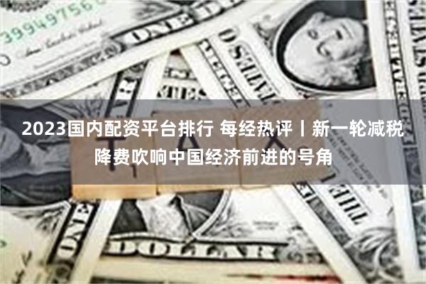 2023国内配资平台排行 每经热评丨新一轮减税降费吹响中国经济前进的号角