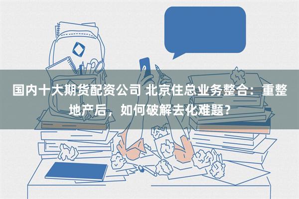 国内十大期货配资公司 北京住总业务整合：重整地产后，如何破解去化难题？