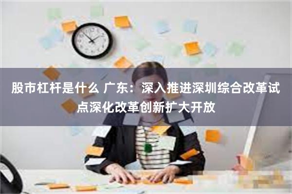 股市杠杆是什么 广东：深入推进深圳综合改革试点深化改革创新扩大开放