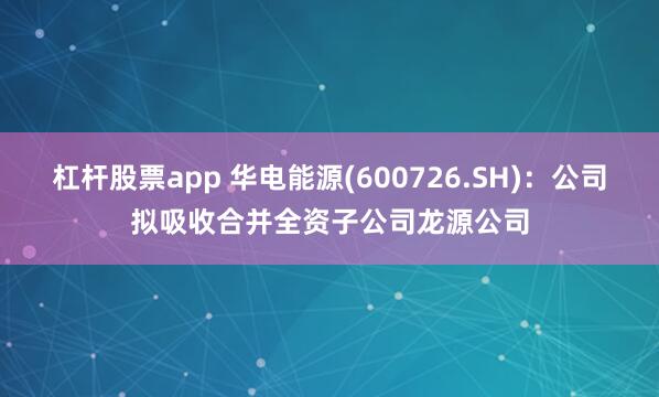 杠杆股票app 华电能源(600726.SH)：公司拟吸收合并全资子公司龙源公司