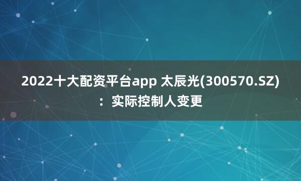 2022十大配资平台app 太辰光(300570.SZ)：实际控制人变更