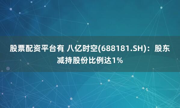 股票配资平台有 八亿时空(688181.SH)：股东减持股份比例达1%