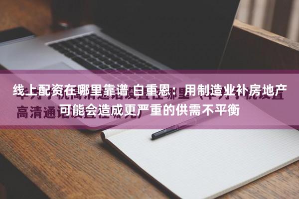 线上配资在哪里靠谱 白重恩：用制造业补房地产可能会造成更严重的供需不平衡