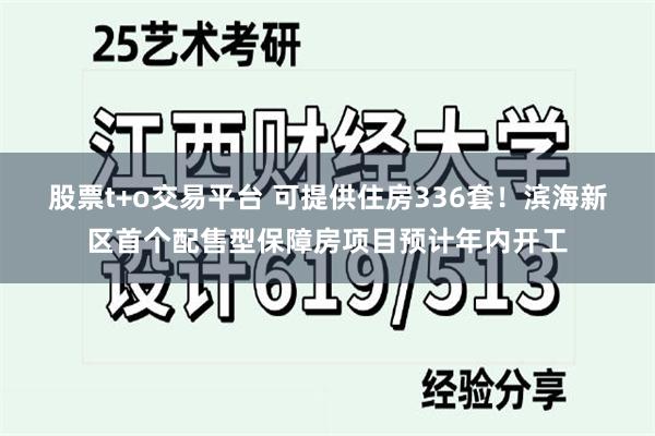 股票t+o交易平台 可提供住房336套！滨海新区首个配售型保障房项目预计年内开工