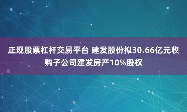 正规股票杠杆交易平台 建发股份拟30.66亿元收购子公司建发房产10%股权