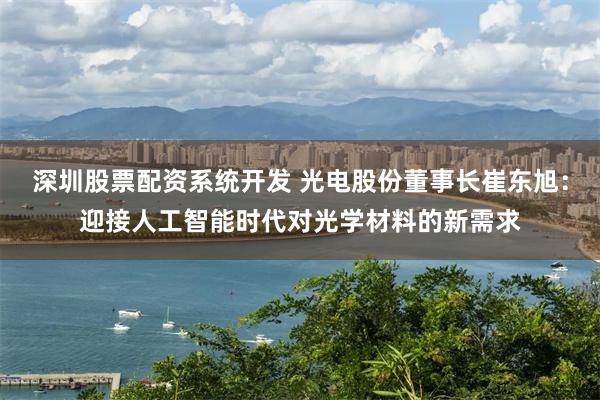 深圳股票配资系统开发 光电股份董事长崔东旭：迎接人工智能时代对光学材料的新需求