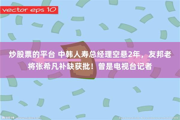 炒股票的平台 中韩人寿总经理空悬2年，友邦老将张希凡补缺获批！曾是电视台记者