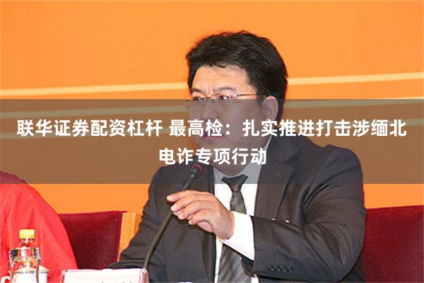 联华证券配资杠杆 最高检：扎实推进打击涉缅北电诈专项行动