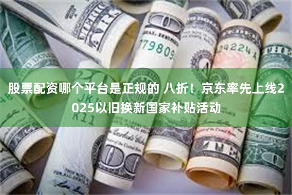 股票配资哪个平台是正规的 八折！京东率先上线2025以旧换新国家补贴活动