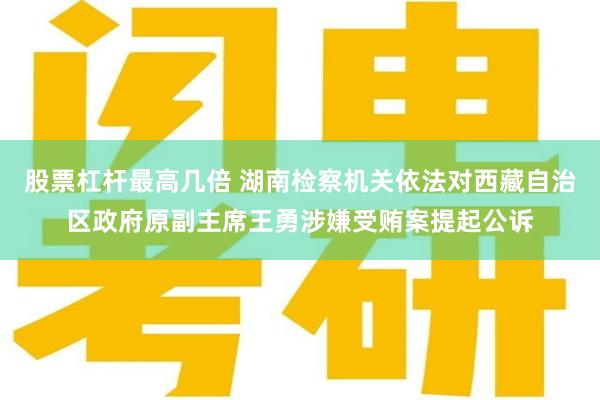 股票杠杆最高几倍 湖南检察机关依法对西藏自治区政府原副主席王勇涉嫌受贿案提起公诉