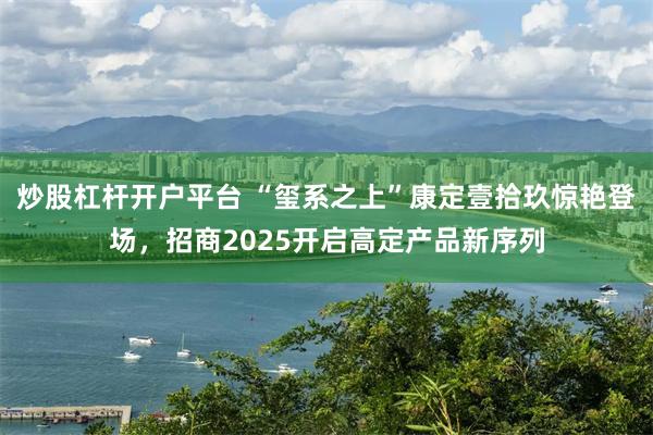 炒股杠杆开户平台 “玺系之上”康定壹拾玖惊艳登场，招商2025开启高定产品新序列