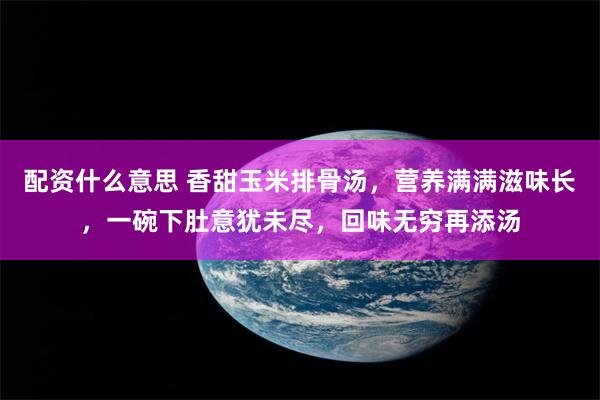 配资什么意思 香甜玉米排骨汤，营养满满滋味长，一碗下肚意犹未尽，回味无穷再添汤