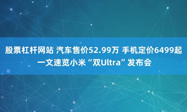 股票杠杆网站 汽车售价52.99万 手机定价6499起 一文速览小米“双Ultra”发布会