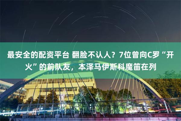 最安全的配资平台 翻脸不认人？7位曾向C罗“开火”的前队友，本泽马伊斯科魔笛在列