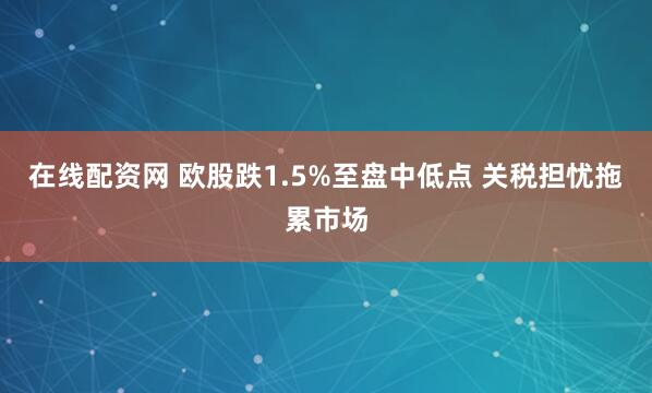 在线配资网 欧股跌1.5%至盘中低点 关税担忧拖累市场