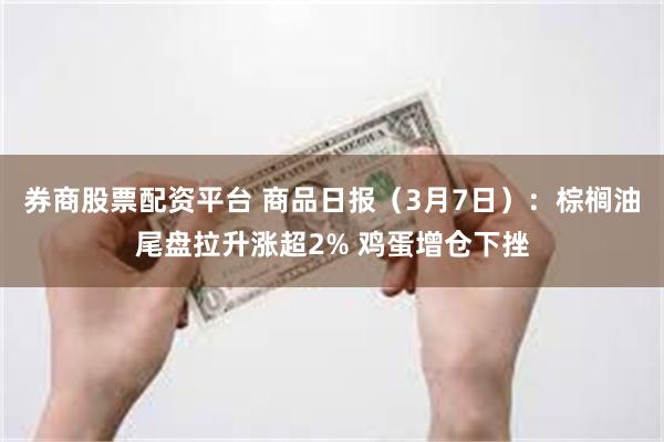 券商股票配资平台 商品日报（3月7日）：棕榈油尾盘拉升涨超2% 鸡蛋增仓下挫